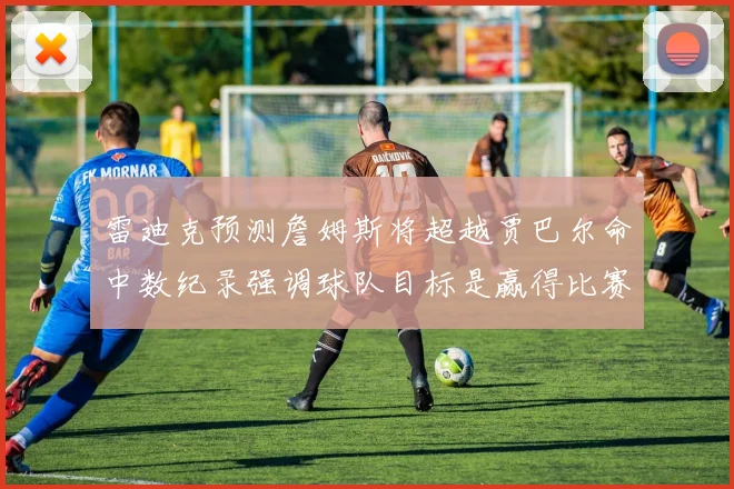 雷迪克预测詹姆斯将超越贾巴尔命中数纪录强调球队目标是赢得比赛