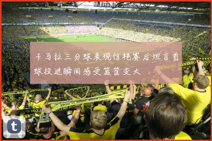 卡马拉三分球表现惊艳赛后坦言首球投进瞬间感受篮筐变大
