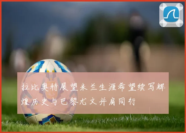 拉比奥特展望米兰生涯希望续写辉煌历史与巴黎尤文并肩同行