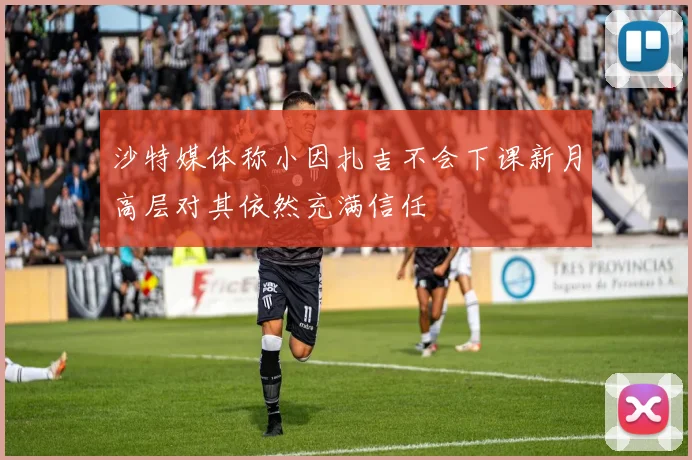 沙特媒体称小因扎吉不会下课新月高层对其依然充满信任