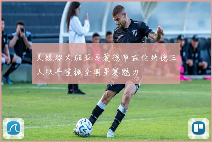 美媒称文班亚马爱德华兹伦纳德三人联手重振全明星赛魅力