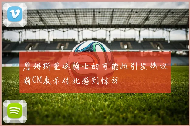 詹姆斯重返骑士的可能性引发热议前GM表示对此感到惊讶
