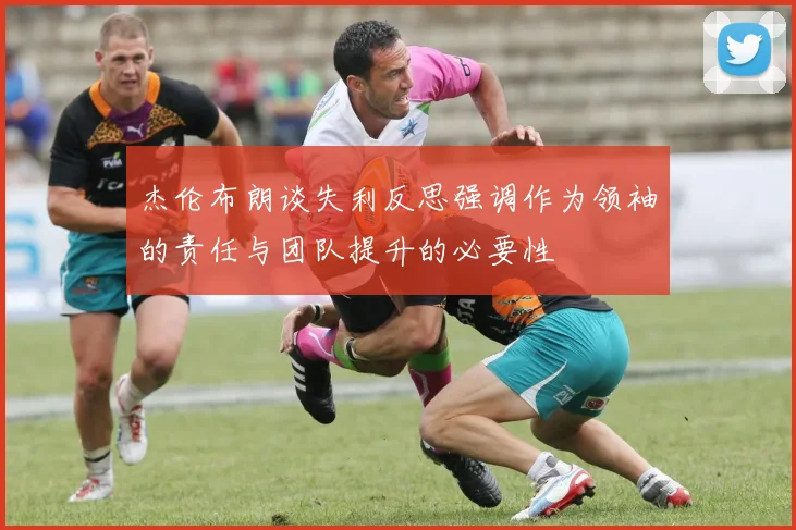 杰伦布朗谈失利反思强调作为领袖的责任与团队提升的必要性