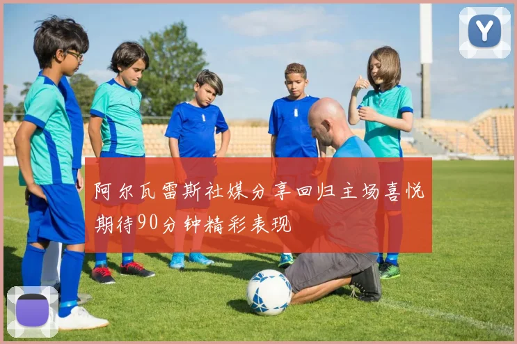 阿尔瓦雷斯社媒分享回归主场喜悦期待90分钟精彩表现