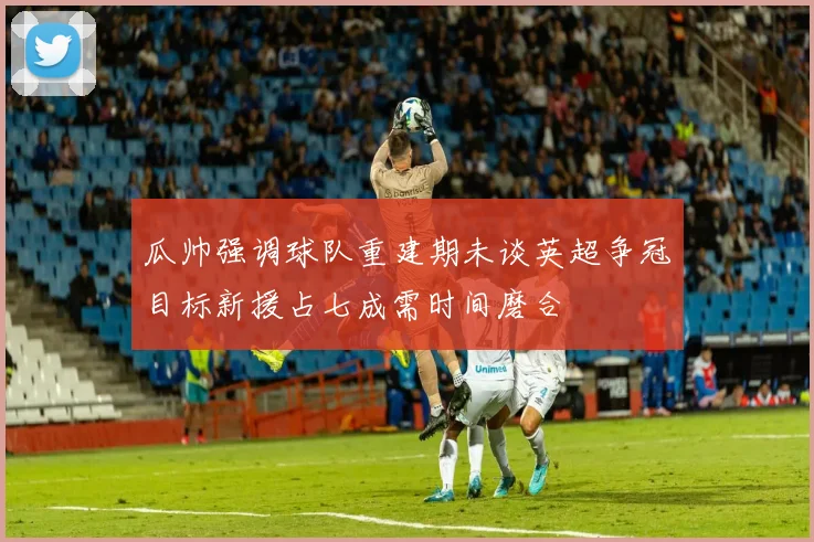 瓜帅强调球队重建期未谈英超争冠目标新援占七成需时间磨合
