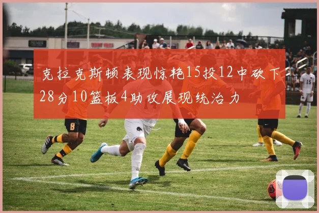 克拉克斯顿表现惊艳15投12中砍下28分10篮板4助攻展现统治力