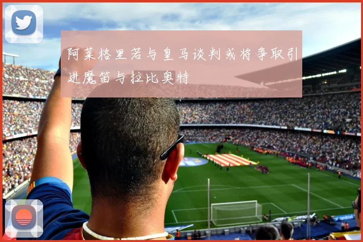 阿莱格里若与皇马谈判或将争取引进魔笛与拉比奥特
