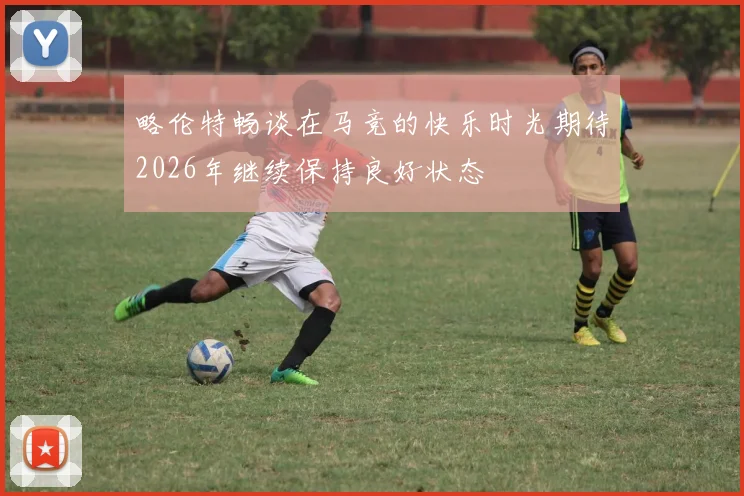 略伦特畅谈在马竞的快乐时光期待2026年继续保持良好状态
