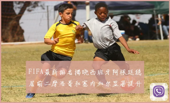 FIFA最新排名揭晓西班牙阿根廷稳居前二摩洛哥和塞内加尔显著提升