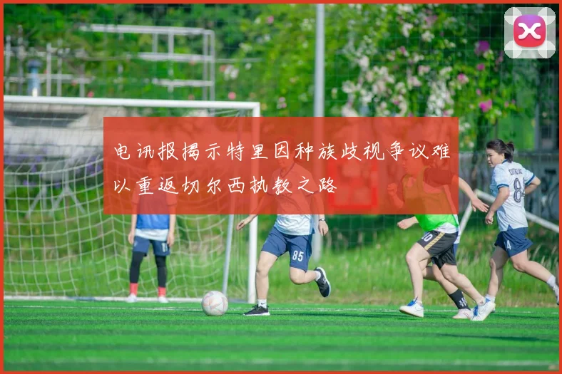 电讯报揭示特里因种族歧视争议难以重返切尔西执教之路