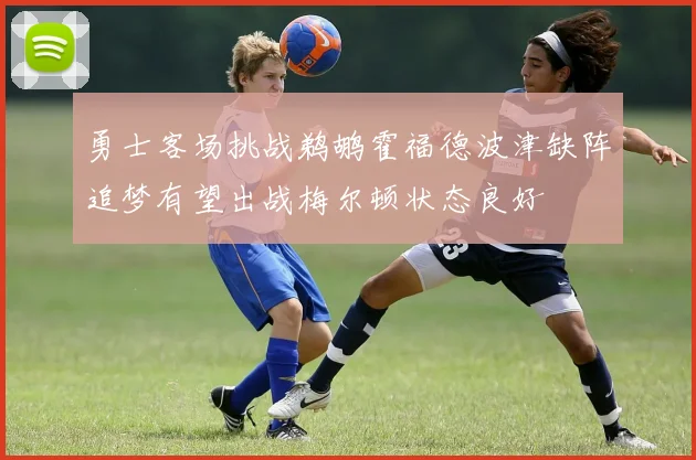勇士客场挑战鹈鹕霍福德波津缺阵追梦有望出战梅尔顿状态良好