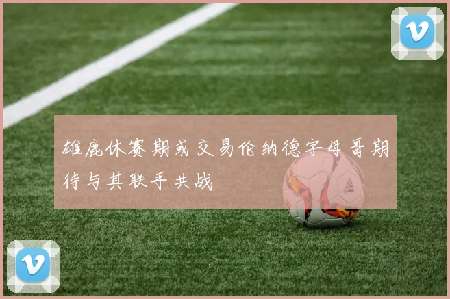 雄鹿休赛期或交易伦纳德字母哥期待与其联手共战