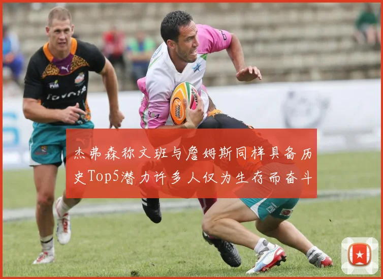 杰弗森称文班与詹姆斯同样具备历史Top5潜力许多人仅为生存而奋斗