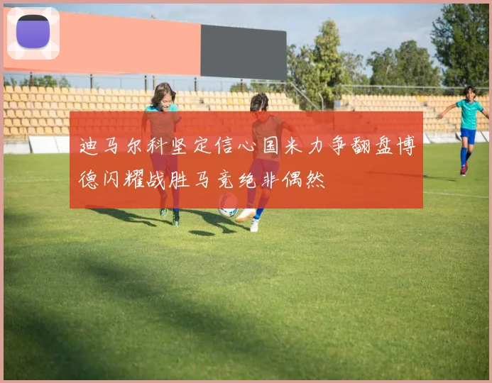 迪马尔科坚定信心国米力争翻盘博德闪耀战胜马竞绝非偶然