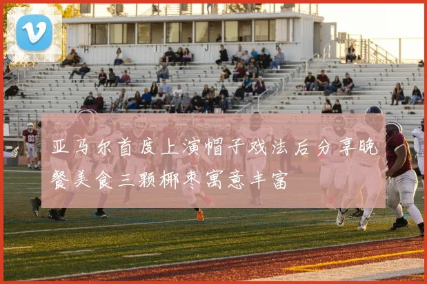 亚马尔首度上演帽子戏法后分享晚餐美食三颗椰枣寓意丰富