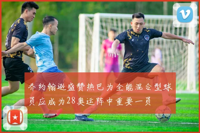 乔约翰逊盛赞热巴为全能混合型球员应成为28奥运阵中重要一员