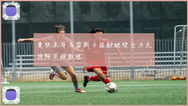 曼联未与马雷斯卡接触继续全力支持阿莫林教练