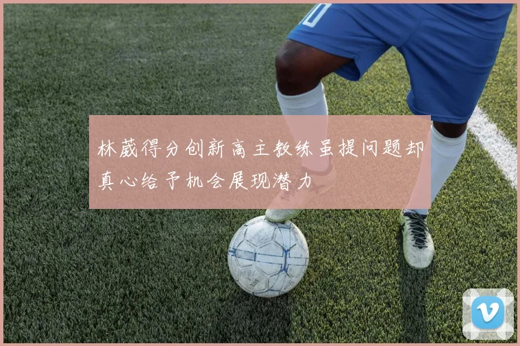 林葳得分创新高主教练虽提问题却真心给予机会展现潜力