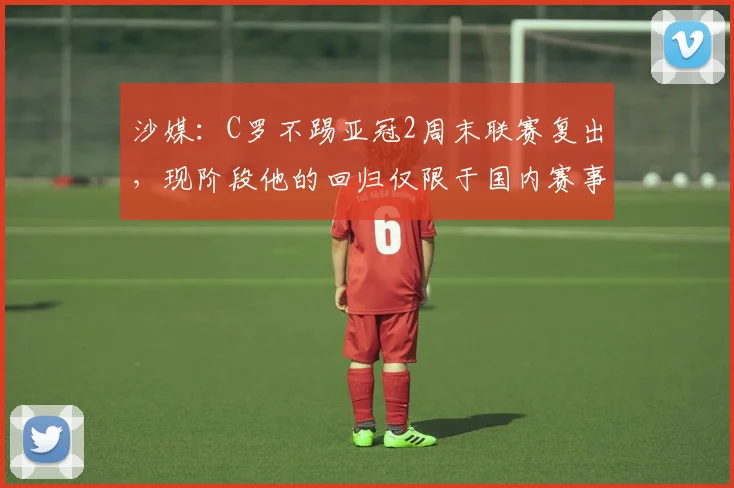 沙媒：C罗不踢亚冠2周末联赛复出，现阶段他的回归仅限于国内赛事