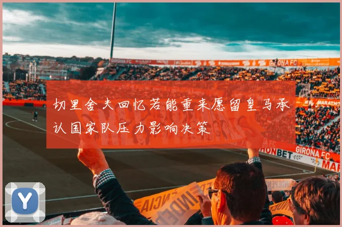 切里舍夫回忆若能重来愿留皇马承认国家队压力影响决策