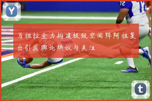 马祖拉全力构建极致空间阵阿祖复出引发舆论热议与关注