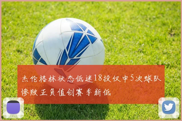 杰伦格林状态低迷18投仅中5次球队惨败正负值创赛季新低