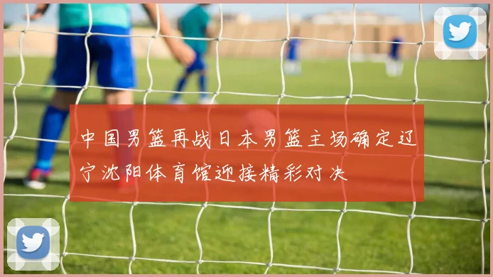 中国男篮再战日本男篮主场确定辽宁沈阳体育馆迎接精彩对决