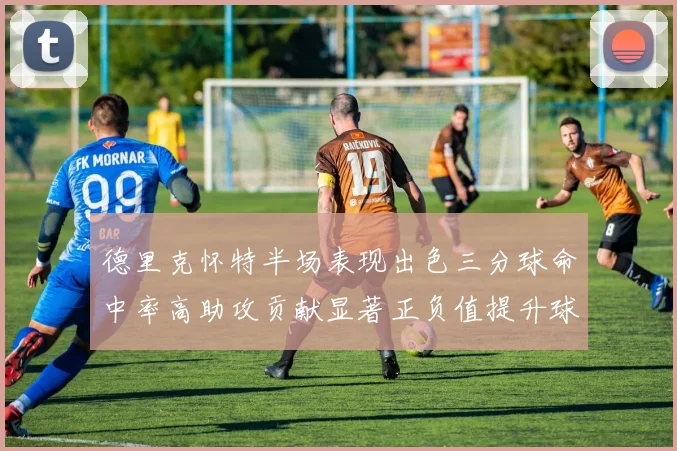 德里克怀特半场表现出色三分球命中率高助攻贡献显著正负值提升球队表现